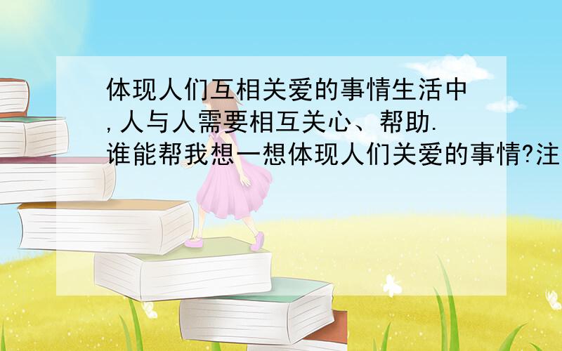 体现人们互相关爱的事情生活中,人与人需要相互关心、帮助.谁能帮我想一想体现人们关爱的事情?注意事情发生在怎样的环境里,是怎么发生的,事情发展变化的过程怎样.要表达真情实感.550字