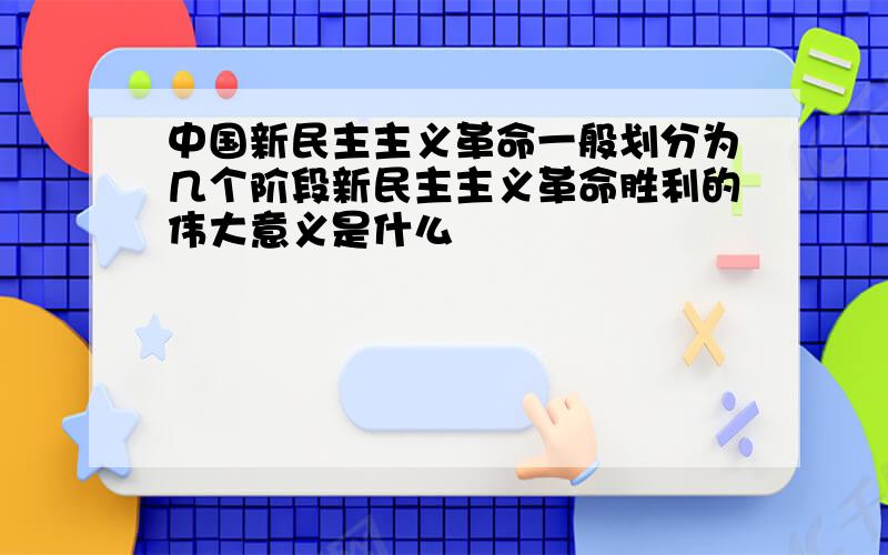 中国新民主主义革命一般划分为几个阶段新民主主义革命胜利的伟大意义是什么