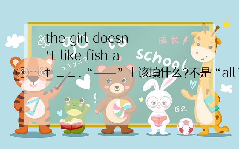 the girl doesn't like fish at __.“——”上该填什么?不是“all”。是把The girl likes fish very much.改成否定句。是我们老师批改的。