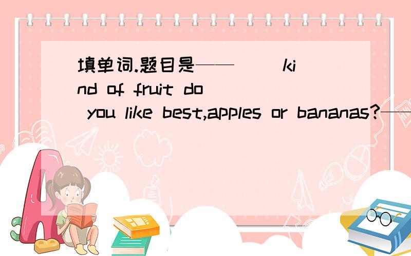 填单词.题目是——（ ）kind of fruit do you like best,apples or bananas?——Apples.我觉得是填What,What kind of这个句型肯定有,初一时候也学过What kind of movies do you like这个句子.但是英语老师一定要说用Whic