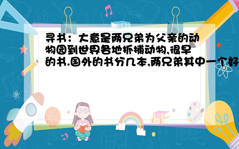 寻书：大意是两兄弟为父亲的动物园到世界各地抓捕动物,很早的书.国外的书分几本,两兄弟其中一个好像叫杰克另一个叫哈里,不过由于是小时候看的书,现在已经记不清楚了.其中有两兄弟到