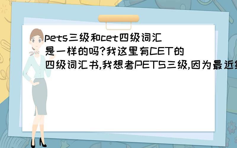 pets三级和cet四级词汇是一样的吗?我这里有CET的四级词汇书,我想考PETS三级,因为最近经济比较拮据,所以我上网查了一下PETS三级词汇,我发现我查到的全是CET四级的词汇...有谁能告诉我他们是