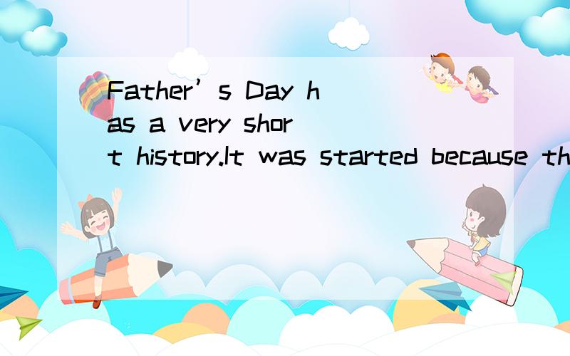 Father’s Day has a very short history.It was started because there was a Mother’s Day,and just because some American thought that if we had a Mother’s Day,we should also have a Father’s Day.Father’s Day has become important in North America