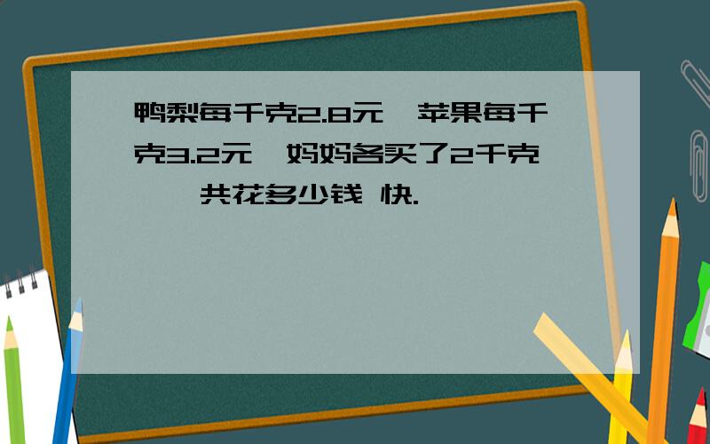 鸭梨每千克2.8元,苹果每千克3.2元,妈妈各买了2千克,一共花多少钱 快.