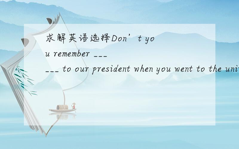 求解英语选择Don’t you remember ______ to our president when you went to the university last year?He shook hands with you.A.to be introduced B.being introduced C.introduced D.introducingThis machine needs a _______t to feed parts and component