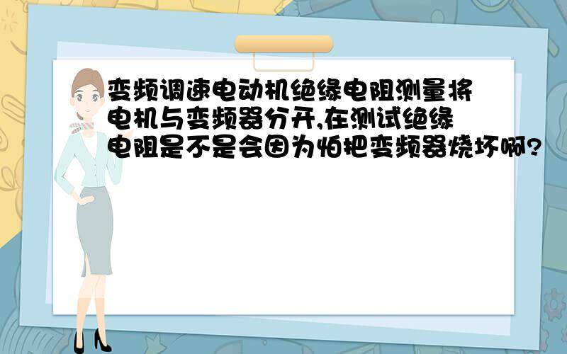 变频调速电动机绝缘电阻测量将电机与变频器分开,在测试绝缘电阻是不是会因为怕把变频器烧坏啊?