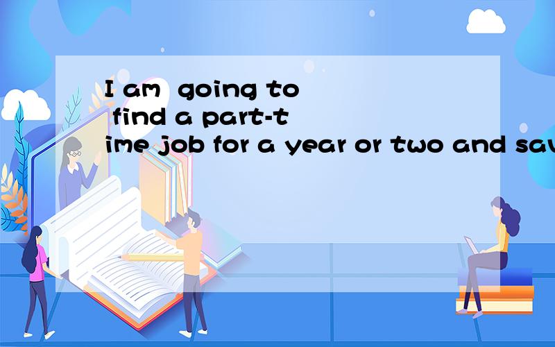 I am  going to find a part-time job for a year or two and save some money请帮忙,我是一个英语门外汉.