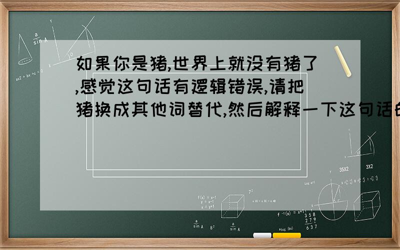 如果你是猪,世界上就没有猪了,感觉这句话有逻辑错误,请把猪换成其他词替代,然后解释一下这句话的意思