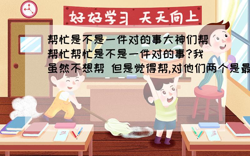 帮忙是不是一件对的事大神们帮帮忙帮忙是不是一件对的事?我虽然不想帮 但是觉得帮,对他们两个是最好的 我会不会做错了,有点担心······