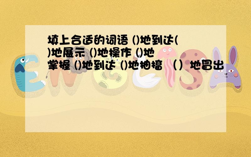 填上合适的词语 ()地到达()地展示 ()地操作 ()地掌握 ()地到达 ()地抽搐 （）地冒出