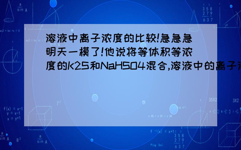 溶液中离子浓度的比较!急急急明天一模了!他说将等体积等浓度的K2S和NaHSO4混合,溶液中的离子浓度是(K+)>(HS-)>(SO42-)>(OH-)>(H+) 怎么回事?K2S和NaHSO4的混合溶液为什么显碱性?不是说水解只占很小