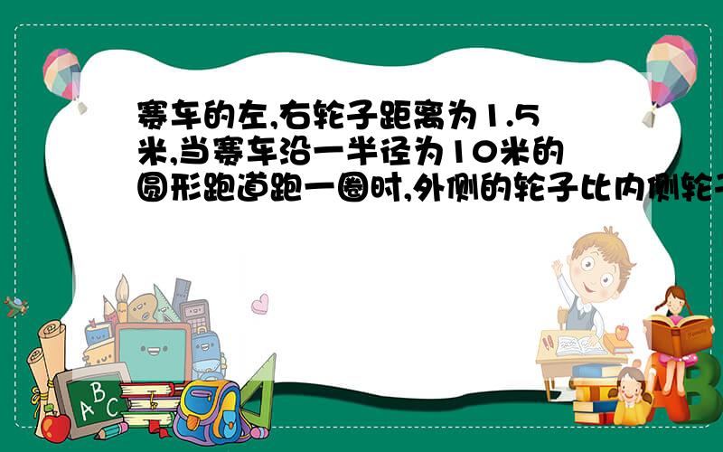 赛车的左,右轮子距离为1.5米,当赛车沿一半径为10米的圆形跑道跑一圈时,外侧的轮子比内侧轮子多走了（）米