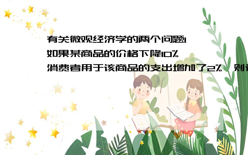 有关微观经济学的两个问题1 如果某商品的价格下降10%,消费者用于该商品的支出增加了2%,则这种商品的需求（ ）答案是“富有弹性”请问这是为什么,怎么计算的?2 当产品缺乏弹性时,一个追