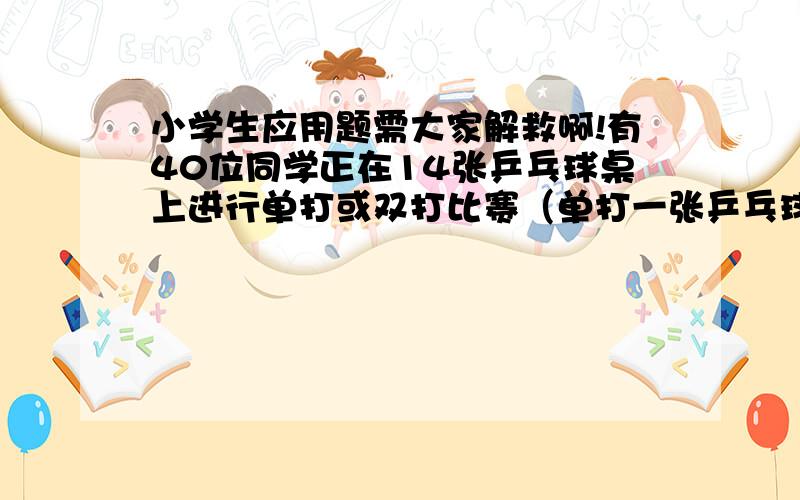 小学生应用题需大家解救啊!有40位同学正在14张乒乓球桌上进行单打或双打比赛（单打一张乒乓球桌上两人,双打一张乒乓球桌上四人）.正在单打和双打的乒乓球桌各有几张?（用小学学过的