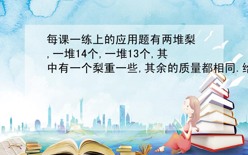 每课一练上的应用题有两堆梨 ,一堆14个,一堆13个,其中有一个梨重一些,其余的质量都相同.给你一台天平,你至少用几次保证把这个梨找出来?说说你的方法.（要小学的）