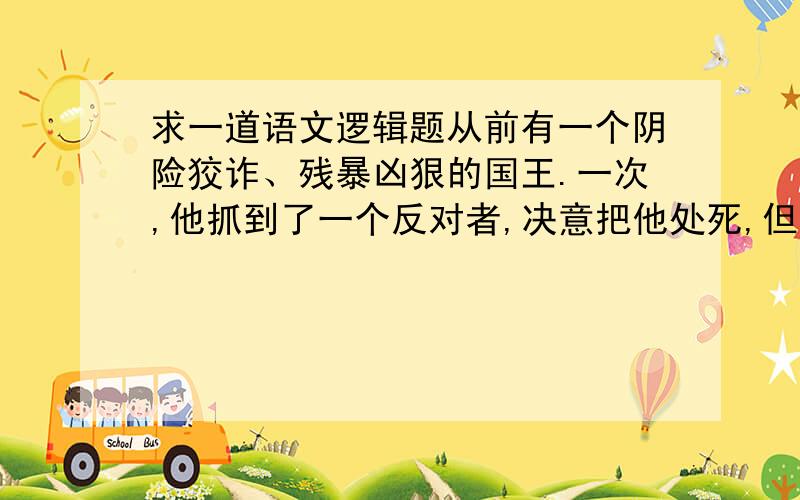 求一道语文逻辑题从前有一个阴险狡诈、残暴凶狠的国王.一次,他抓到了一个反对者,决意把他处死,但嘴上却假惺惺地宣布：“让上帝的旨意决定这个人的生死吧.我允许他在临刑前说一句话.