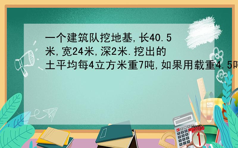 一个建筑队挖地基,长40.5米,宽24米,深2米.挖出的土平均每4立方米重7吨,如果用载重4.5吨的一辆汽车把这些土的 运走,需运多少次?