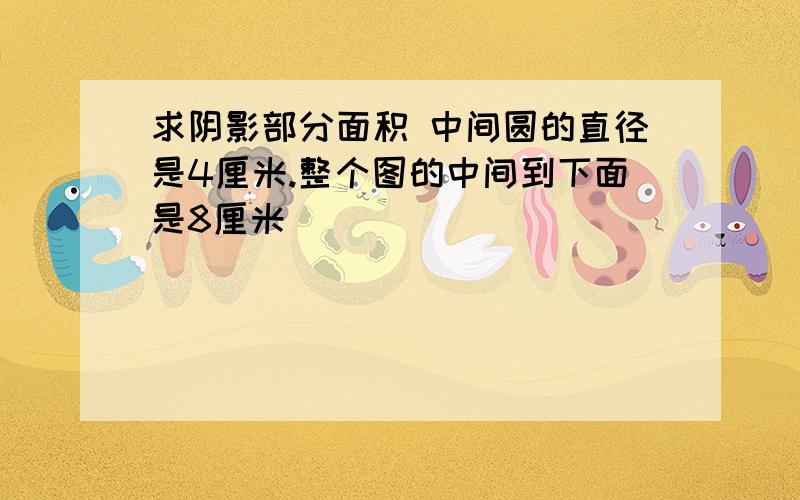 求阴影部分面积 中间圆的直径是4厘米.整个图的中间到下面是8厘米