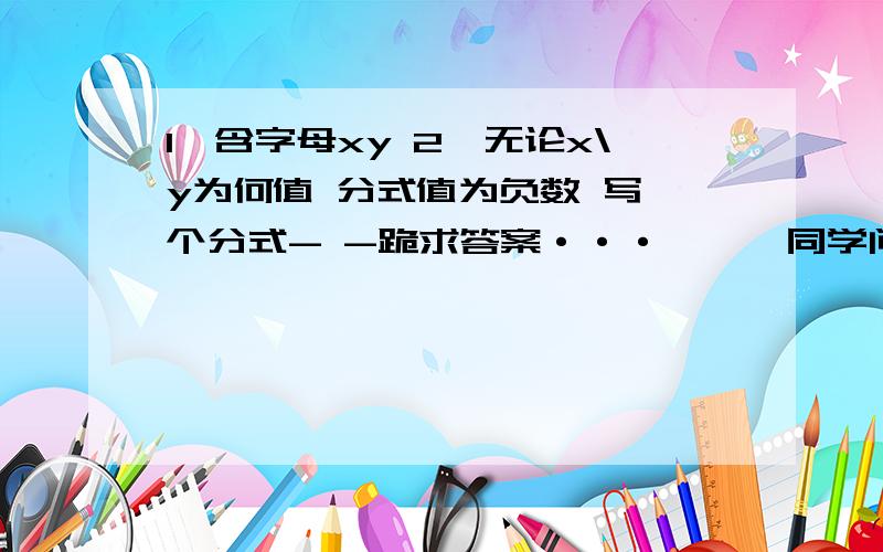 1,含字母xy 2,无论x\y为何值 分式值为负数 写一个分式- -跪求答案···一囡囡同学问硪滴