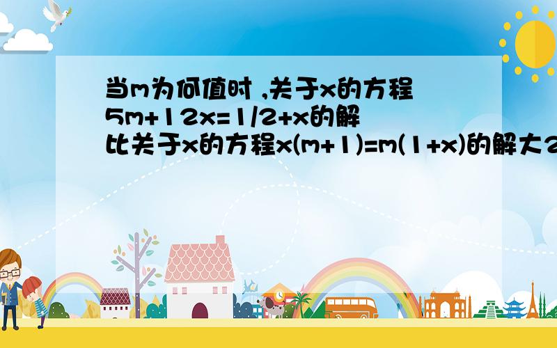 当m为何值时 ,关于x的方程5m+12x=1/2+x的解比关于x的方程x(m+1)=m(1+x)的解大2