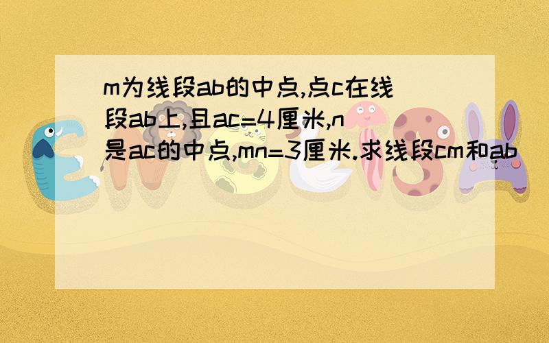 m为线段ab的中点,点c在线段ab上,且ac=4厘米,n是ac的中点,mn=3厘米.求线段cm和ab