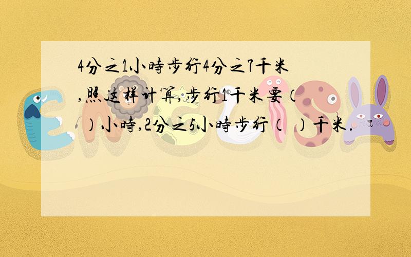 4分之1小时步行4分之7千米,照这样计算,步行1千米要（ ）小时,2分之5小时步行（ ）千米.