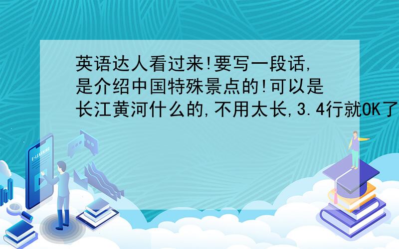 英语达人看过来!要写一段话,是介绍中国特殊景点的!可以是长江黄河什么的,不用太长,3.4行就OK了!真的好的话会更高!今天10点之前要!