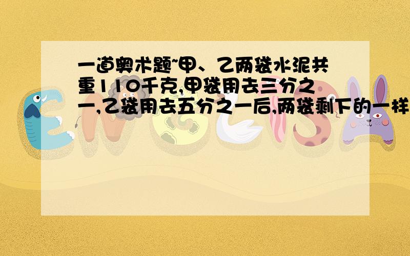 一道奥术题~甲、乙两袋水泥共重110千克,甲袋用去三分之一,乙袋用去五分之一后,两袋剩下的一样重.甲、乙两袋水泥原来重量的比是多少?乙袋的水泥原来重多少千克?