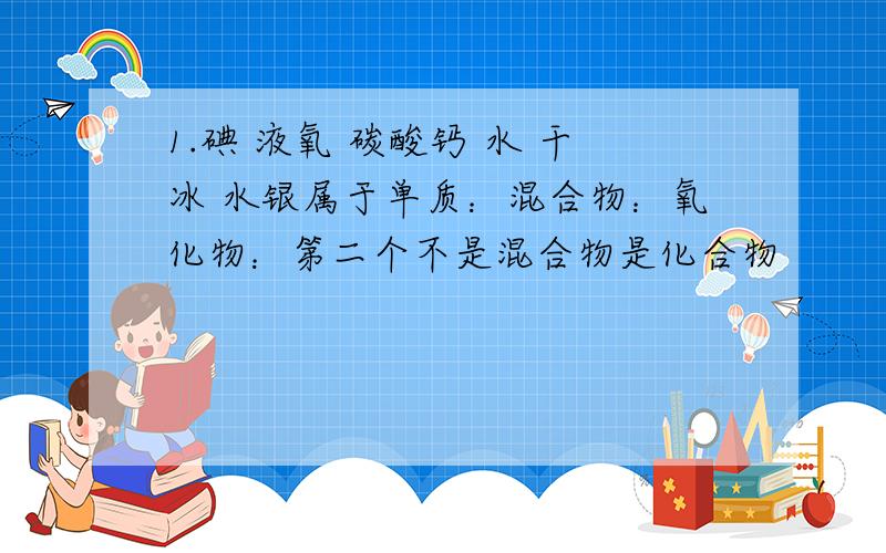 1.碘 液氧 碳酸钙 水 干冰 水银属于单质：混合物：氧化物：第二个不是混合物是化合物