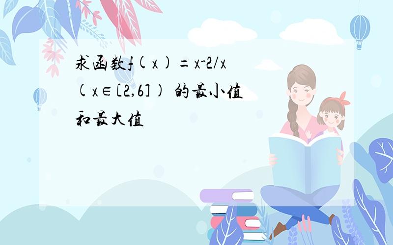 求函数f(x)=x-2/x (x∈[2,6]) 的最小值和最大值