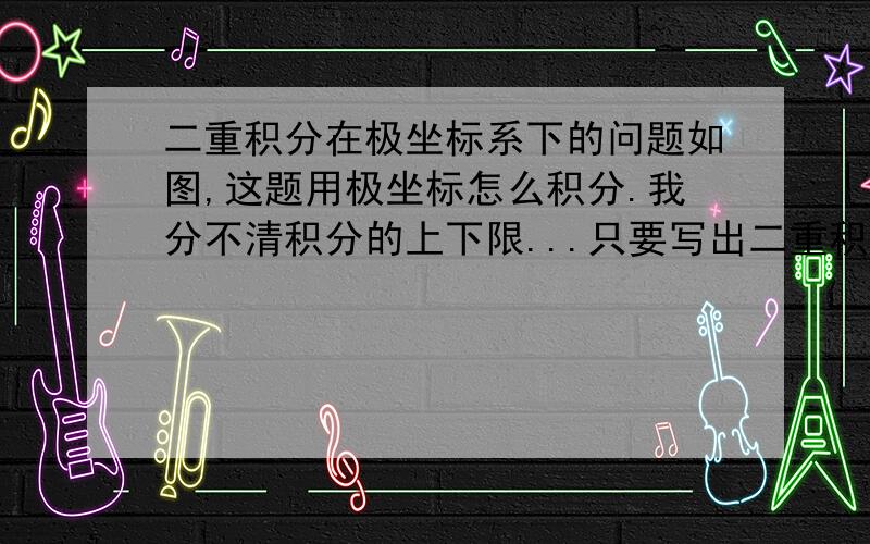 二重积分在极坐标系下的问题如图,这题用极坐标怎么积分.我分不清积分的上下限...只要写出二重积分的表达式并解释为什么是这样的上下限就好了...