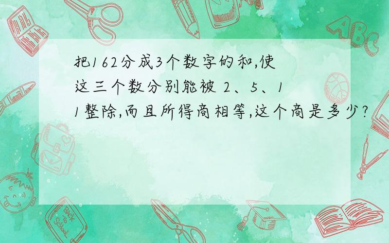 把162分成3个数字的和,使这三个数分别能被 2、5、11整除,而且所得商相等,这个商是多少?