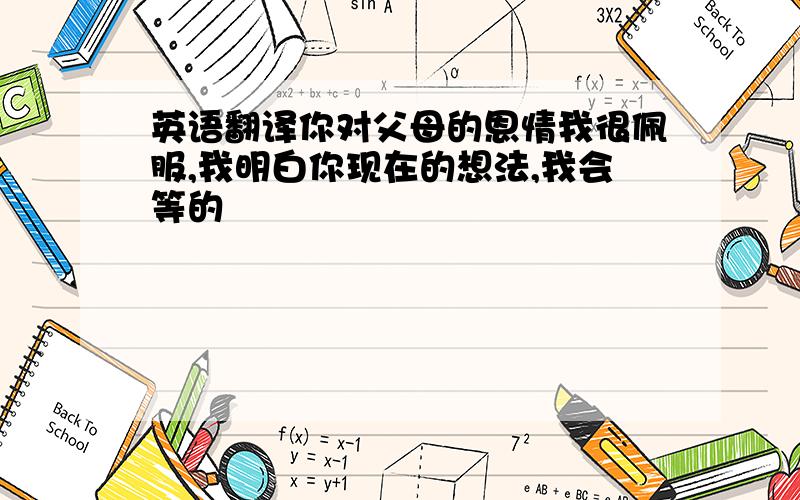 英语翻译你对父母的恩情我很佩服,我明白你现在的想法,我会等的