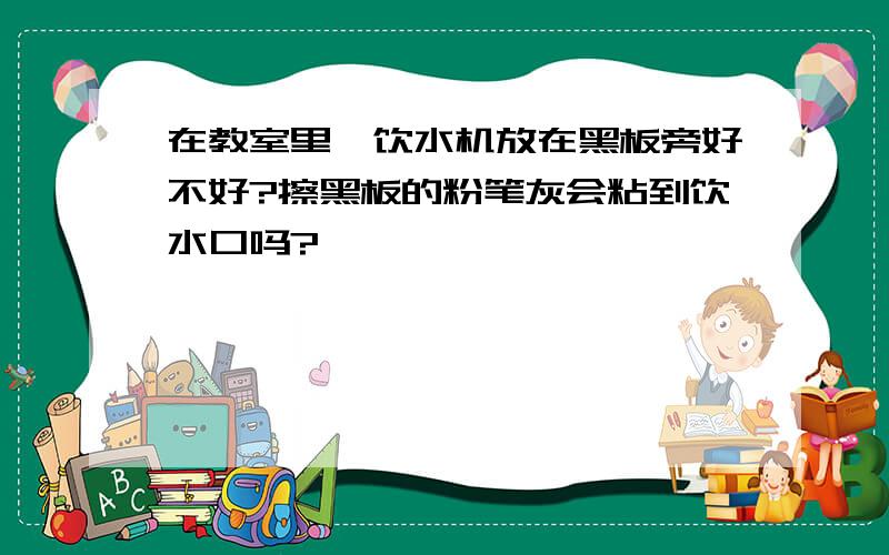 在教室里,饮水机放在黑板旁好不好?擦黑板的粉笔灰会粘到饮水口吗?