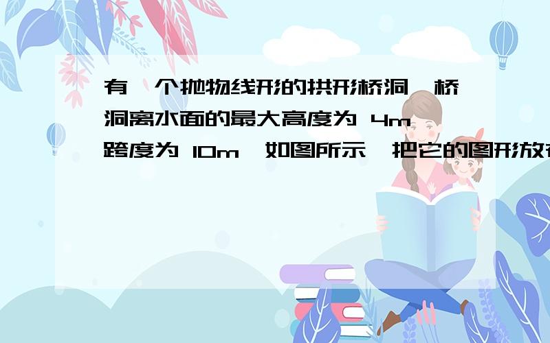 有一个抛物线形的拱形桥洞,桥洞离水面的最大高度为 4m,跨度为 10m,如图所示,把它的图形放在直角坐标系中.（1）求这条抛物线所对应的函数关系式； （2）如图,在对称轴右边 1m 处,桥洞离水