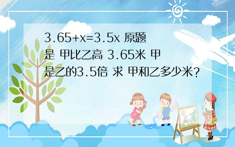 3.65+x=3.5x 原题是 甲比乙高 3.65米 甲是乙的3.5倍 求 甲和乙多少米？