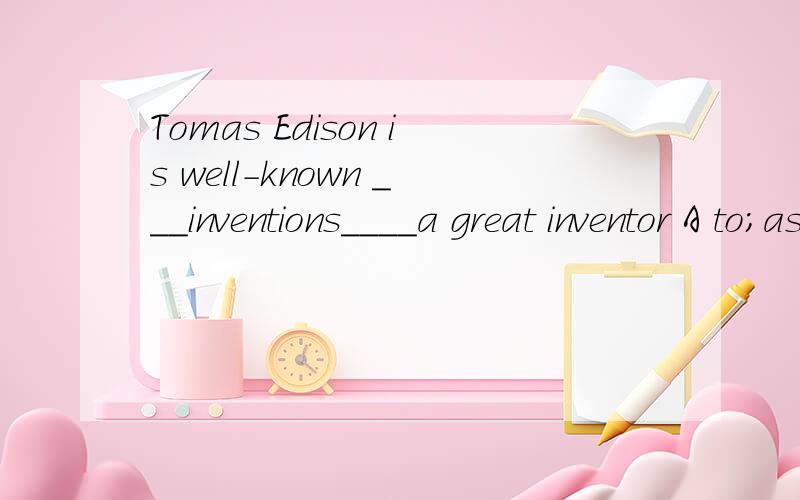 Tomas Edison is well-known ___inventions____a great inventor A to;as B for;as C as;to D to;for