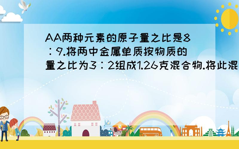 AA两种元素的原子量之比是8∶9.将两中金属单质按物质的量之比为3∶2组成1.26克混合物.将此混合物与足量会追分的.A B两种元素的原子量之比是8∶9。将两中金属单质按物质的量之比为3∶2组