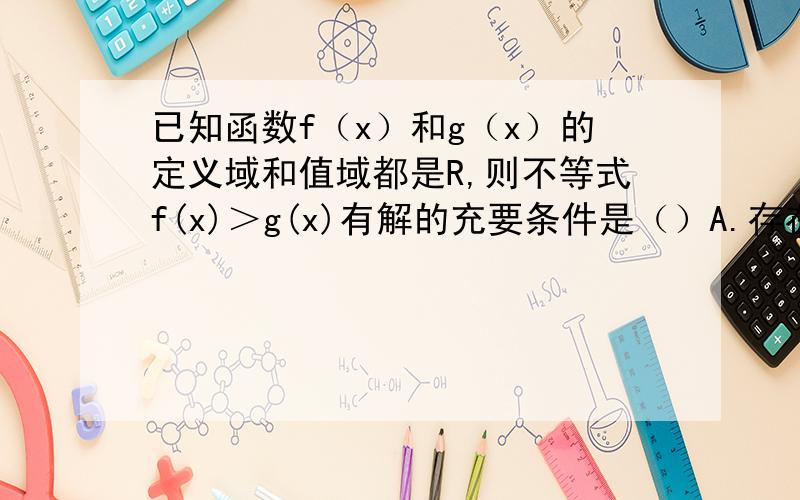 已知函数f（x）和g（x）的定义域和值域都是R,则不等式f(x)＞g(x)有解的充要条件是（）A.存在x∈R,f(x)＞g(x)B.任意x∈R,f(x)＞g(x)C.存在无穷多个x（x∈R）使得f(x)＞g(x)D.{x∈R|f(x)≤g(x)}=空集