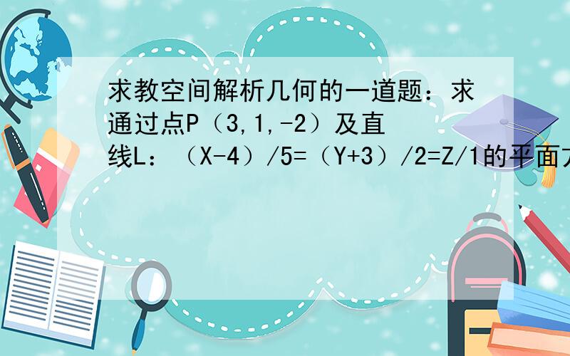 求教空间解析几何的一道题：求通过点P（3,1,-2）及直线L：（X-4）/5=（Y+3）/2=Z/1的平面方程~