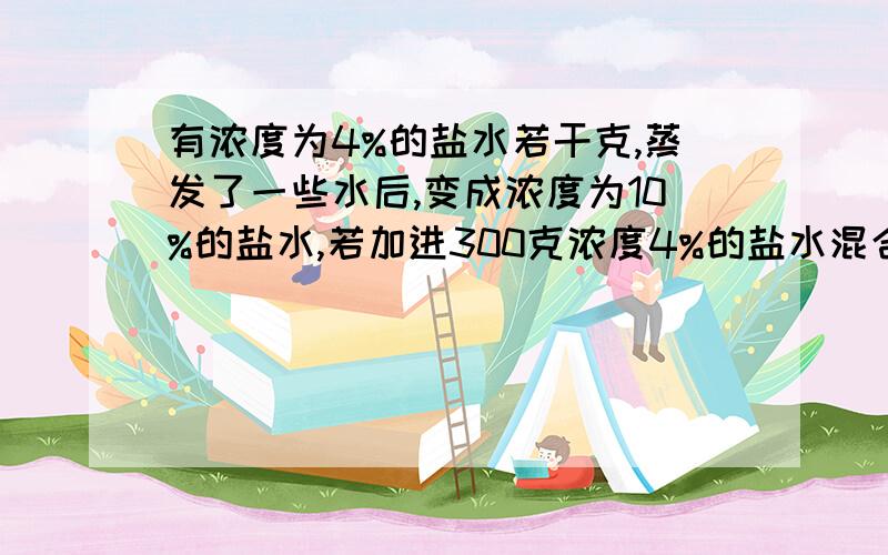 有浓度为4%的盐水若干克,蒸发了一些水后,变成浓度为10%的盐水,若加进300克浓度4%的盐水混合后变成浓度为6.4%的盐水,问最初的盐水有多少克?求过程以及关系式.