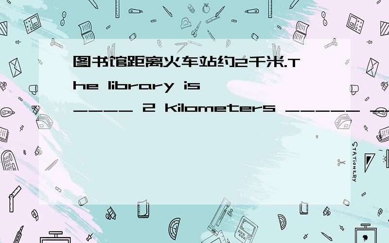 图书馆距离火车站约2千米.The library is ____ 2 kilometers _____ _____ the train station.