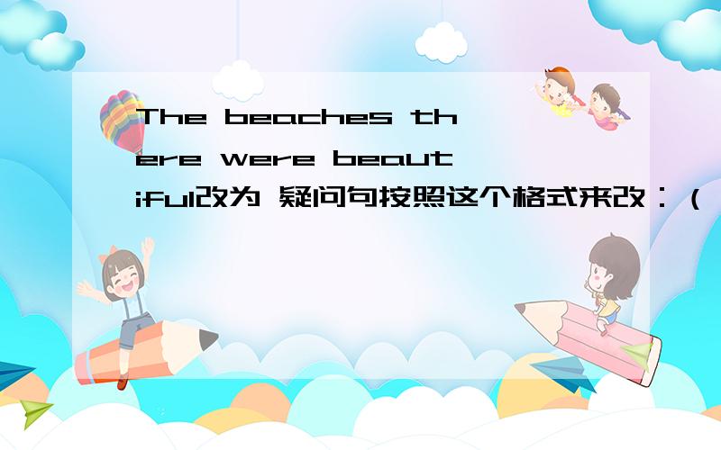 The beaches there were beautiful改为 疑问句按照这个格式来改：（）（）the beaches there?