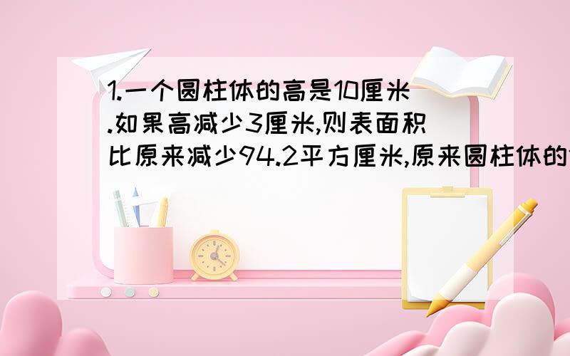 1.一个圆柱体的高是10厘米.如果高减少3厘米,则表面积比原来减少94.2平方厘米,原来圆柱体的体积是多少立方厘米?2.一个长方形钢板,长截去6分米,宽截去2分米后,成了一块正方形钢板,面积减少