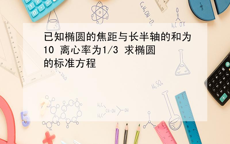 已知椭圆的焦距与长半轴的和为10 离心率为1/3 求椭圆的标准方程