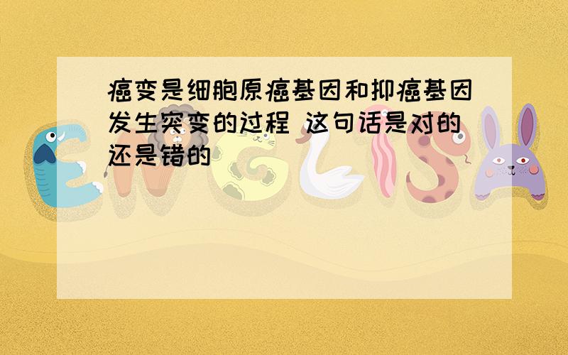 癌变是细胞原癌基因和抑癌基因发生突变的过程 这句话是对的还是错的