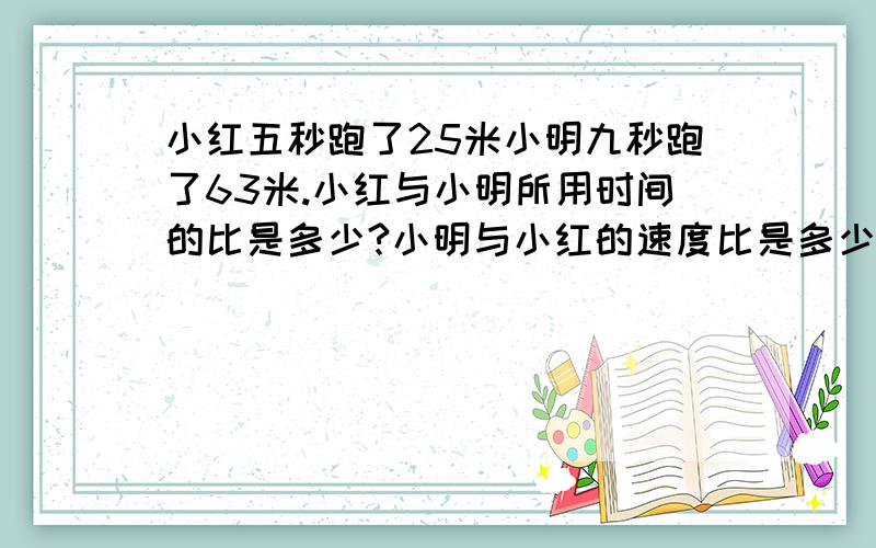 小红五秒跑了25米小明九秒跑了63米.小红与小明所用时间的比是多少?小明与小红的速度比是多少?