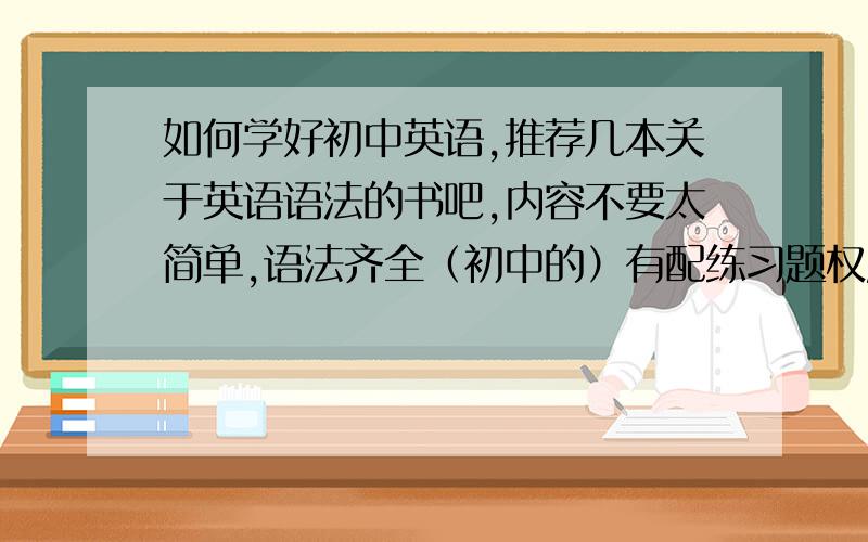 如何学好初中英语,推荐几本关于英语语法的书吧,内容不要太简单,语法齐全（初中的）有配练习题权威实用一定要实用,不要太薄,内容不要太单调,顺便可以的话再推荐几本初中学英语的吧,记