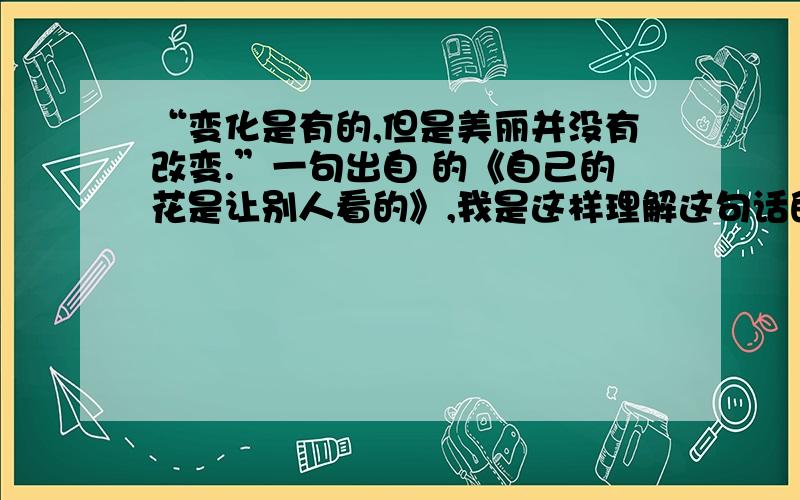 “变化是有的,但是美丽并没有改变.”一句出自 的《自己的花是让别人看的》,我是这样理解这句话的：