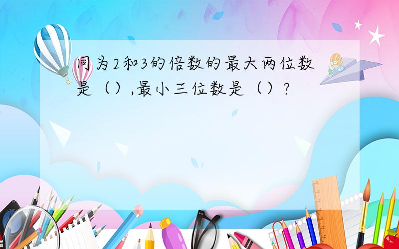 同为2和3的倍数的最大两位数是（）,最小三位数是（）?